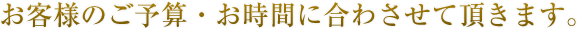 お客様のご予算・お時間に合わさせて頂きます。