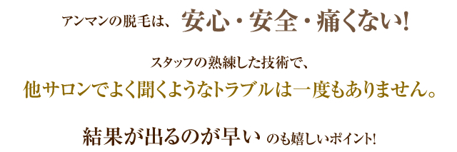 アンマンの脱毛は、安心・安全・痛くない！スタッフの熟練した技術で、他サロンでよく聞くようなトラブルは一度もありません。結果が出るのが早いのも嬉しいポイント！