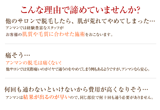 【こんな理由で諦めていませんか？】■他のサロンで脱毛したら肌が荒れてやめてしまった…⇒アンマンでは経験豊富なスタッフがお客様の肌質や毛質に合わせた施術をおこないます。■痛そう…⇒アンマンの脱毛は痛くない！他サロンでは実際痛いのがイヤで通うのをやめてしまう例